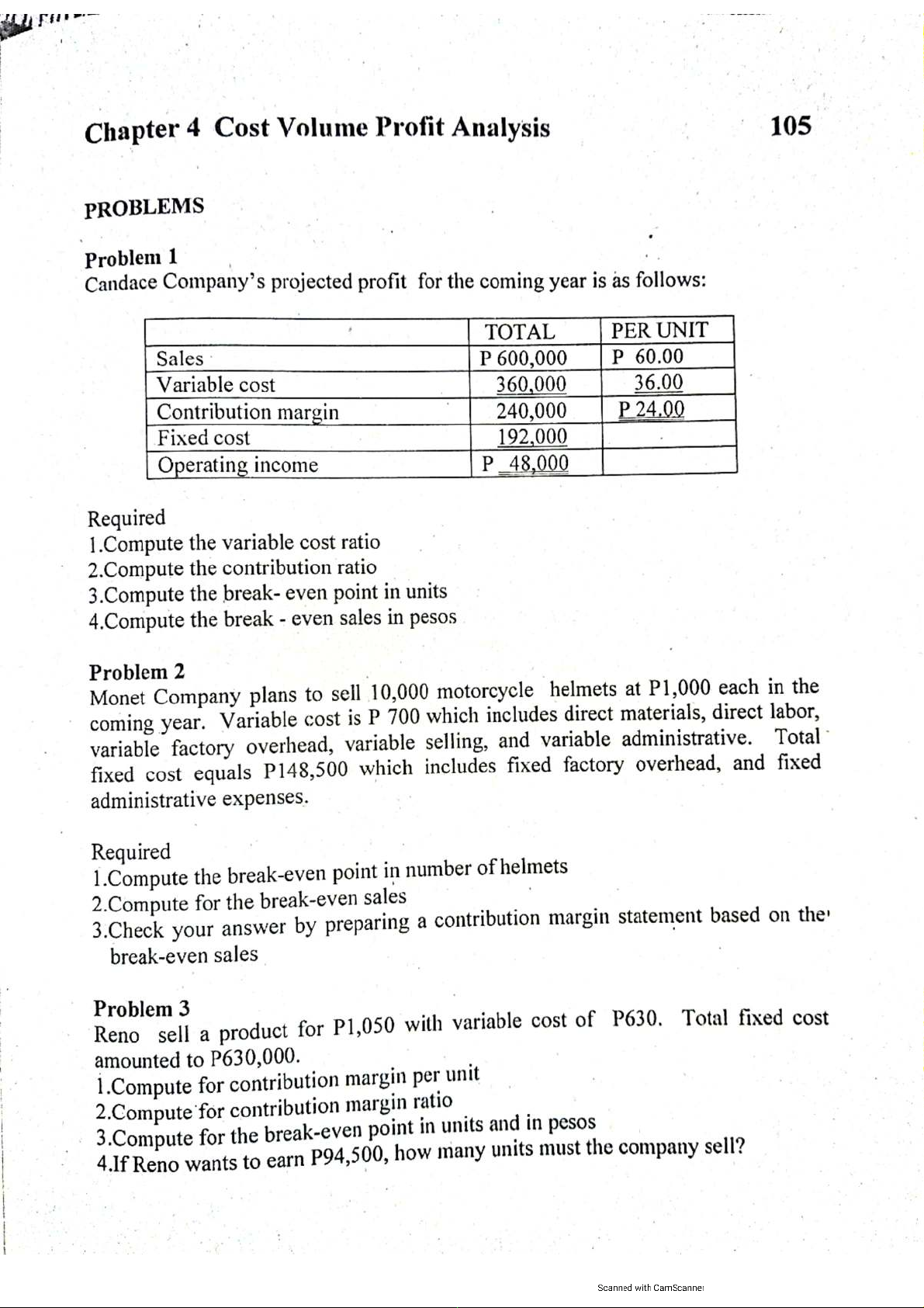 Chapter 4 Cost Volume Profit Analysis
105
PROBLEMS
Problem 1
Candace Company's projected profit for the coming year is as follows:
PER UNIT
P 60.00
36.00
P 24.00
TOTAL
P 600,000
360,000
240,000
192,000
P 48,000
Sales
Variable cost
Contribution margin
Fixed cost
Operating income
Required
1.Compute the variable cost ratio
2.Compute the contribution ratio
3.Compute the break- even point in units
4.Compute the break - even sales in pesos
Problem 2
Monet Company plans to sell 10,000 motorcycle helmets at P1,000 each in the
coming year. Variable cost is P 700 which includes direct materials, direct labor,
variable factory overhead, variable selling, and variable administrative. Total
fixed cost equals P148,500 which includes fixed factory overhead, and fixed
administrative expenses.
Required
1.Compute the break-even point in number of helmets
2.Compute for the break-even sales
3.Check your answer by preparing a contribution margin statement based on the
break-even sales
Problem 3
Reno sell a product for P1,050 with variable cost of P630. Total fixed cost
amounted to P630,000.
1.Compute for contribution margin per unit
2.Compute for contribution margin ratio
3.Compute for the break-even point in units and in pesos
4.If Reno wants to earn P94,500, how many units must the company sell?
Scanned with CamScanner
