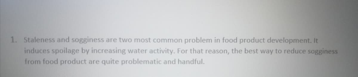 1. Staleness and sogginess are two most common problem in food product development. It
induces spoilage by increasing water activity. For that reason, the best way to reduce sogginess
from food product are quite problematic and handful.
