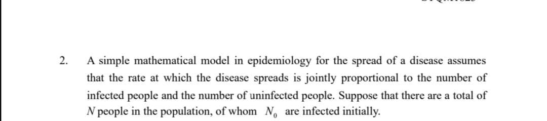 2.
A simple mathematical model in epidemiology for the spread of a disease assumes
that the rate at which the disease spreads is jointly proportional to the number of
infected people and the number of uninfected people. Suppose that there are a total of
N people in the population, of whom No are infected initially.
