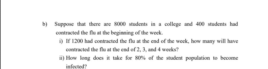 b)
Suppose that there are 8000 students in a college and 400 students had
contracted the flu at the beginning of the week.
i) If 1200 had contracted the flu at the end of the week, how many will have
contracted the flu at the end of 2, 3, and 4 weeks?
ii) How long does it take for 80% of the student population to become
infected?
