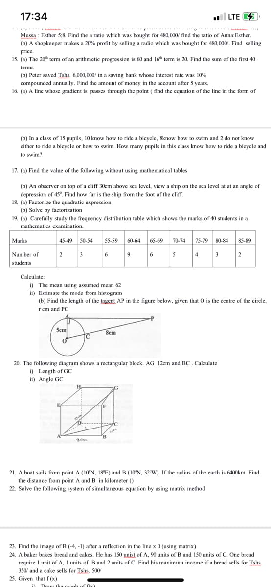 17:34
-2/01/2%A
Mussa: Esther 5:8. Find the a ratio which was bought for 480,000/ find the ratio of Anna: Esther.
(b) A shopkeeper makes a 20% profit by selling a radio which was bought for 480,000/. Find selling
price.
15. (a) The 20th term of an arithmetic progression is 60 and 16th term is 20. Find the sum of the first 40
*******
terms
(b) Peter saved Tshs. 6,000,000/ in a saving bank whose interest rate was 10%
compounded annually. Find the amount of money in the account after 5 years.
16. (a) A line whose gradient is passes through the point ( find the equation of the line in the form of
(b) In a class of 15 pupils, 10 know how to ride a bicycle, 8know how to swim and 2 do not know
either to ride a bicycle or how to swim. How many pupils in this class know how to ride a bicycle and
to swim?
Marks
17. (a) Find the value of the following without using mathematical tables
(b) An observer on top of a cliff 30cm above sea level, view a ship on the sea level at at an angle of
depression of 45°. Find how far is the ship from the foot of the cliff.
18. (a) Factorize the quadratic expression
(b) Solve by factorization
19. (a) Carefully study the frequency distribution table which shows the marks of 40 students in a
mathematics examination.
Number of
students
Calculate:
45-49 50-54
2
3
5cm
i) The mean using assumed mean 62
ii) Estimate the mode from histogram
E
H
120
1)
55-59 60-64 65-69 70-74 75-79 80-84
6
3cm
8cm
i) Draw the graph of f(x)
(b) Find the length of the tagent AP in the figure below, given that O is the centre of the circle,
rcm and PC
20. The following diagram shows a rectangular block. AG 12cm and BC. Calculate
i) Length of GC
ii) Angle GC
IF
G
to
B
9
6
eom
LTE
5
-P
4
3
85-89
2
21. A boat sails from point A (10°N, 18°E) and B (10°N, 32°W). If the radius of the earth is 6400km. Find
the distance from point A and B in kilometer ()
22. Solve the following system of simultaneous equation by using matrix method
23. Find the image of B (-4, -1) after a reflection in the line x 0 (using matrix)
24. A baker bakes bread and cakes. He has 150 unist of A, 90 units of B and 150 units of C. One bread
require 1 unit of A, 1 units of B and 2 units of C. Find his maximum income if a bread sells for Tshs.
350/ and a cake sells for Tshs. 500/
25. Given that f(x)
