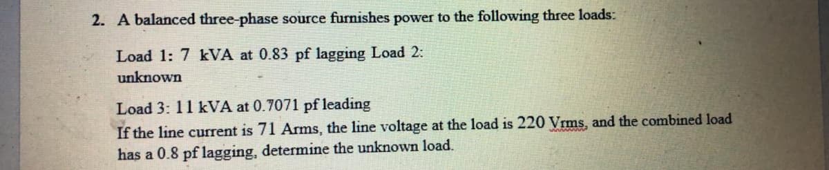 2. A balanced three-phase source furnishes power to the following three loads:
Load 1: 7 kVA at 0.83 pf lagging Load 2:
unknown
Load 3: 11 kVA at 0.7071 pf leading
If the line current is 71 Arms, the line voltage at the load is 220 Vrms, and the combined load
has a 0.8 pf lagging, determine the unknown load.
