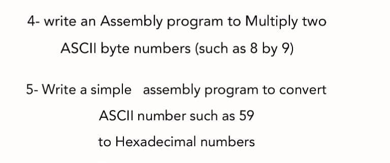 4- write an Assembly program to Multiply two
ASCII byte numbers (such as 8 by 9)
5- Write a simple assembly program to convert
ASCII number such as 59
to Hexadecimal numbers