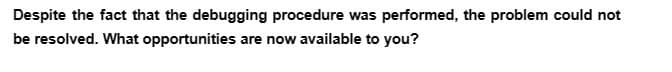 Despite the fact that the debugging procedure was performed, the problem could not
be resolved. What opportunities are now available to you?