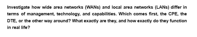 Investigate how wide area networks (WANS) and local area networks (LANs) differ in
terms of management, technology, and capabilities. Which comes first, the CPE, the
DTE, or the other way around? What exactly are they, and how exactly do they function
in real life?