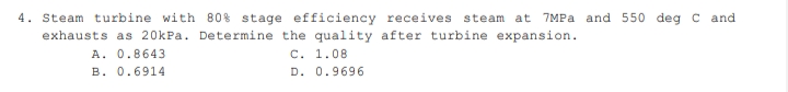 4. Steam turbine with 80% stage efficiency receives steam at 7MPA and 550 deg c and
exhausts as 20kPa. Determine the quality after turbine expansion.
A. 0.8643
B. 0.6914
C. 1.08
D. 0.9696
