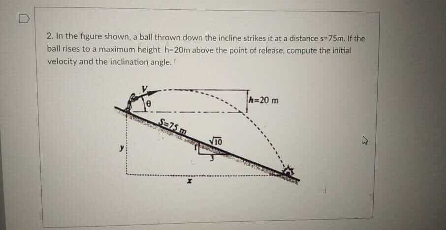 2. In the figure shown, a ball thrown down the incline strikes it at a distance s-75m. If the
ball rises to a maximum height h=20m above the point of release, compute the initial
velocity and the inclination angle.
h=20 m
S=75 m
VIO
