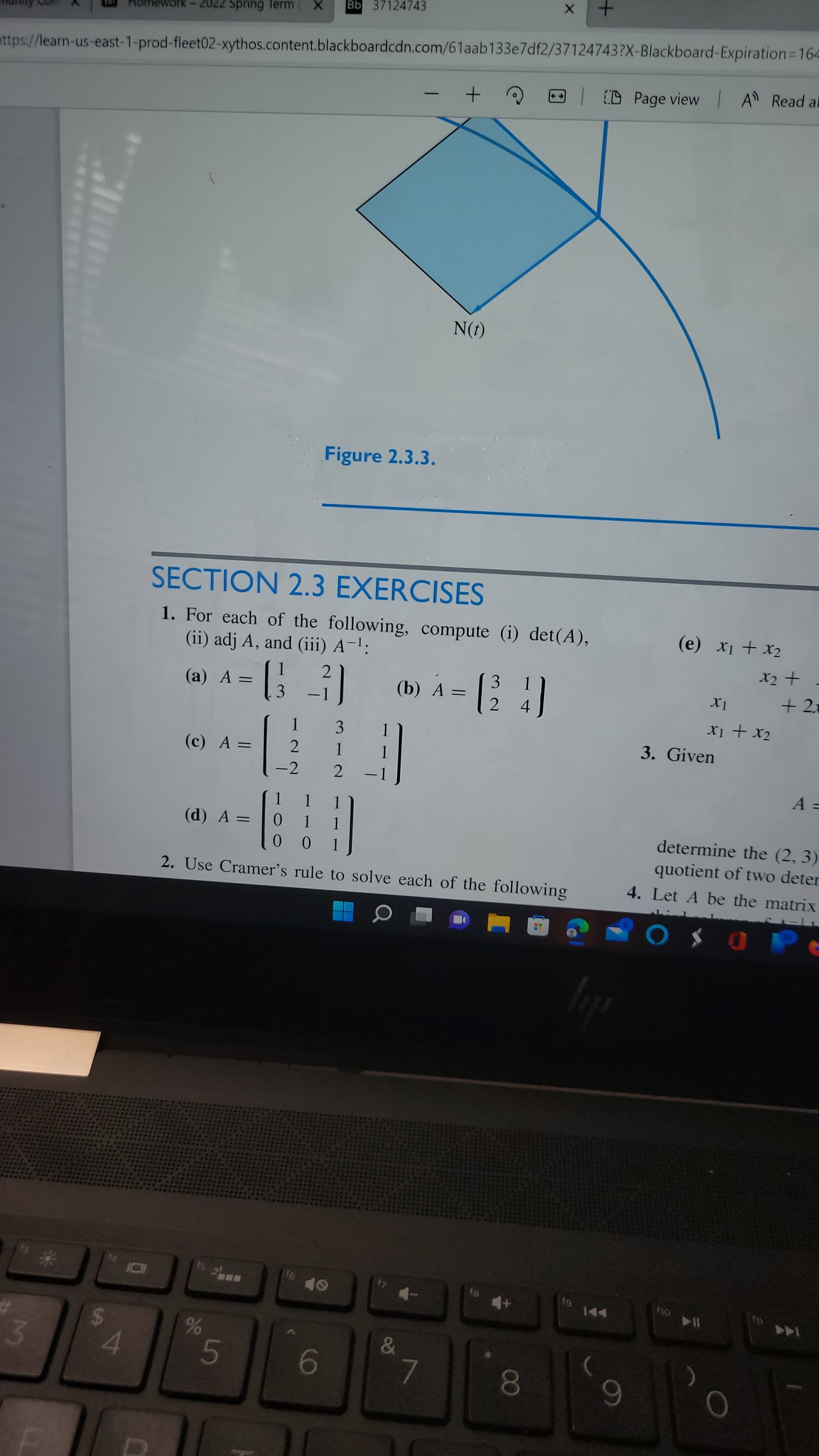 00
96
%24
Spring Term
Bb 37124743
mework -
nttps://learn-us-east-1-prod-fleet02-xythos.content.blackboardcdn.com/61aab133e7df2/37124743?X-Blackboard-Expiration=D164
(D Page view IA Read al
|
(1)N
Figure 2.3.3.
SECTION 2.3 EXERCISES
1. For each of the following, compute (i) det(A),
(ii) adj A, and (iii) A-':
Tx + Ix ()
(a) A =
3
3
(b) A =
%3D
+ 2x
4.
3
TX + Ix
(c) A =
3. Given
-2
2.
ニニー
%3D
(d) A =
1.
1.
determine the (2, 3)
0.
quotient of two deter
2. Use Cramer's rule to solve each of the following
4. Let A be the matrix
Or
トト
114
144
3.
7.
6
