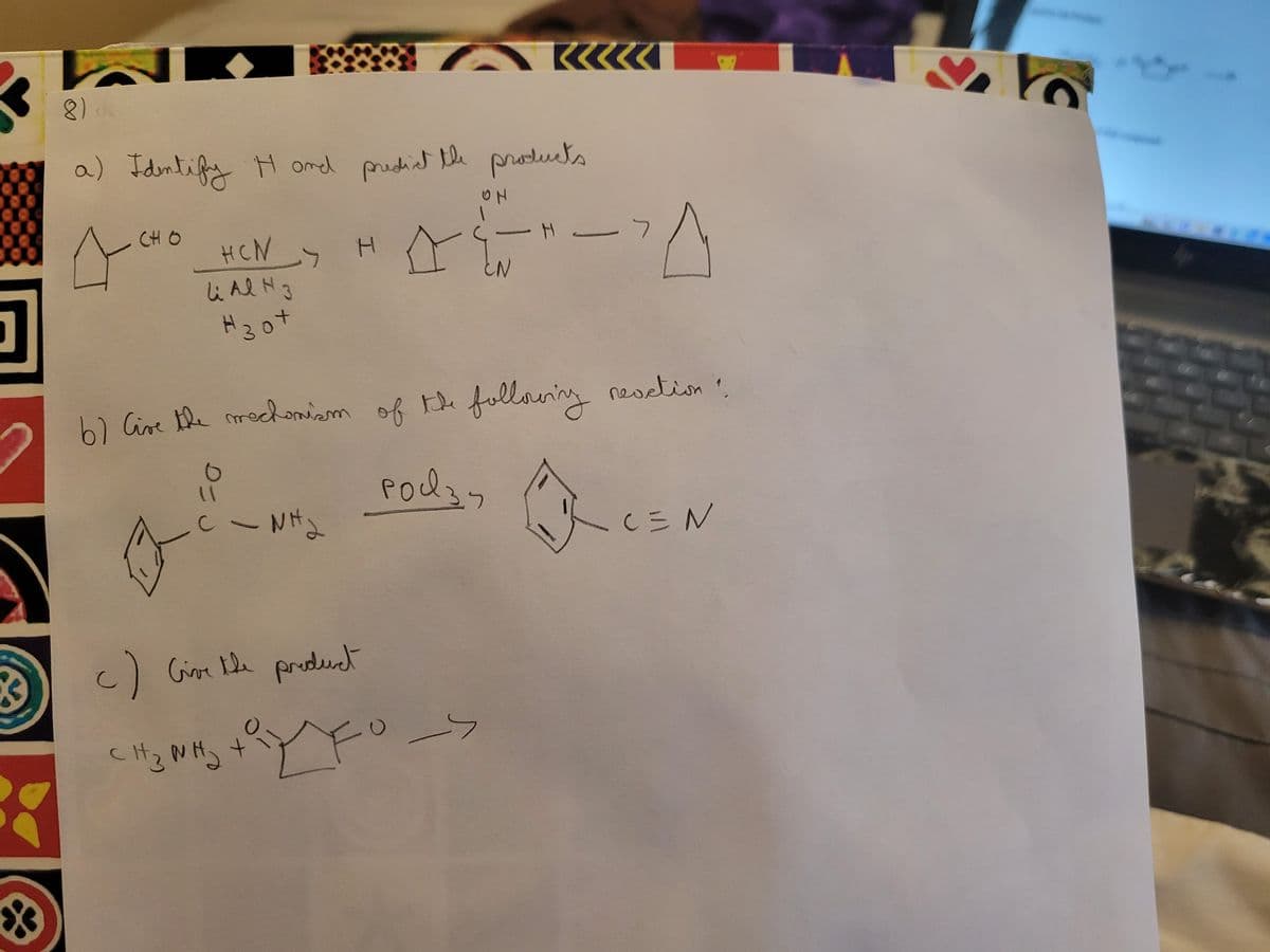 3
3
*
8)
a) Identify H and predict the products
сно
ACHO HEN>
li Al H 3
#30+
C- Nha
HA
6) Give the mechanism of the
Podzy
сизина
I
c) Give the product
0-
ON
+ y FO ->
KKK
EN
following reaction?
- H -
C=N
2
10