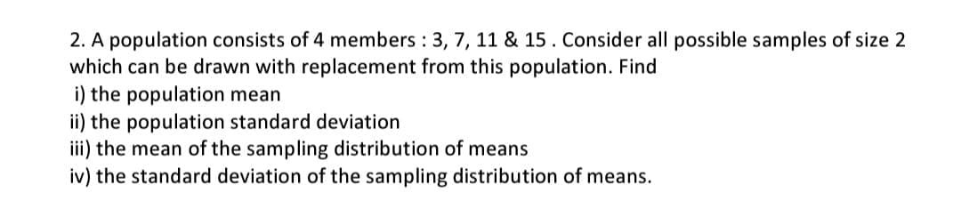 2. A population consists of 4 members: 3, 7, 11 & 15. Consider all possible samples of size 2
which can be drawn with replacement from this population. Find
i) the population mean
ii) the population standard deviation
iii) the mean of the sampling distribution of means
iv) the standard deviation of the sampling distribution of means.