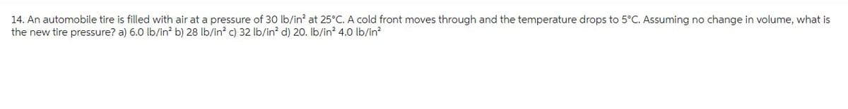 14. An automobile tire is filled with air at a pressure of 30 lb/in² at 25°C. A cold front moves through and the temperature drops to 5°C. Assuming no change in volume, what is
the new tire pressure? a) 6.0 lb/in² b) 28 lb/in² c) 32 lb/in² d) 20. lb/in² 4.0 lb/in²