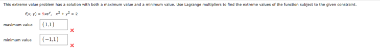 This extreme value problem has a solution with both a maximum value and a minimum value. Use Lagrange multipliers to find the extreme values of the function subject to the given constraint.
f(x, y) =5xe, x²+ y² = 2
maximum value
(1,1)
x
minimum value
(-1,1)
x