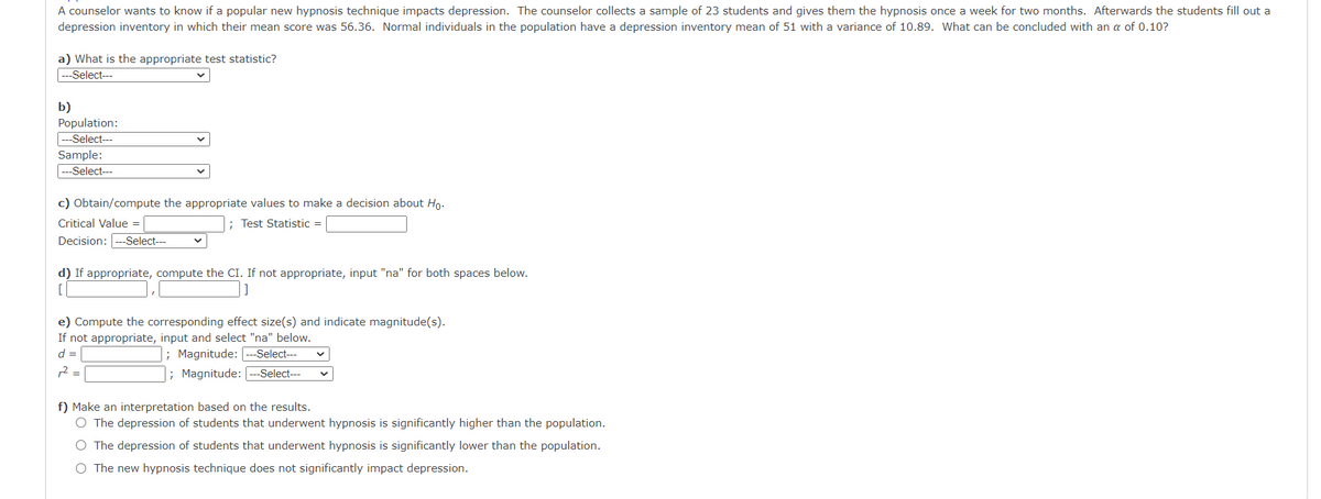 A counselor wants to know if a popular new hypnosis technique impacts depression. The counselor collects a sample of 23 students and gives them the hypnosis once a week for two months. Afterwards the students fill out a
depression inventory in which their mean score was 56.36. Normal individuals in the population have a depression inventory mean of 51 with a variance of 10.89. What can be concluded with an a of 0.10?
a) What is the appropriate test statistic?
--Select---
b)
Population:
---Select---
Sample:
|---Select--
c) Obtain/compute the appropriate values to make a decision about Ho.
Critical Value =
; Test Statistic =
Decision: ---Select---
d) If appropriate, compute the CI. If not appropriate, input "na" for both spaces below.
[
e) Compute the corresponding effect size(s) and indicate magnitude(s).
If not appropriate, input and select "na" below.
; Magnitude: ---Select--
; Magnitude:
d =
12 =
-Select---
f) Make an interpretation based on the results.
O The depression of students that underwent hypnosis is significantly higher than the population.
O The depression of students that underwent hypnosis is significantly lower than the population.
O The new hypnosis technique does not significantly impact depression.
