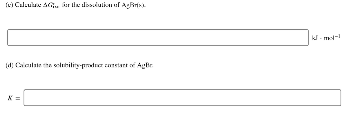 (c) Calculate AG;xn for the dissolution of AgBr(s).
kJ . mol-1
(d) Calculate the solubility-product constant of AgBr.
K =
