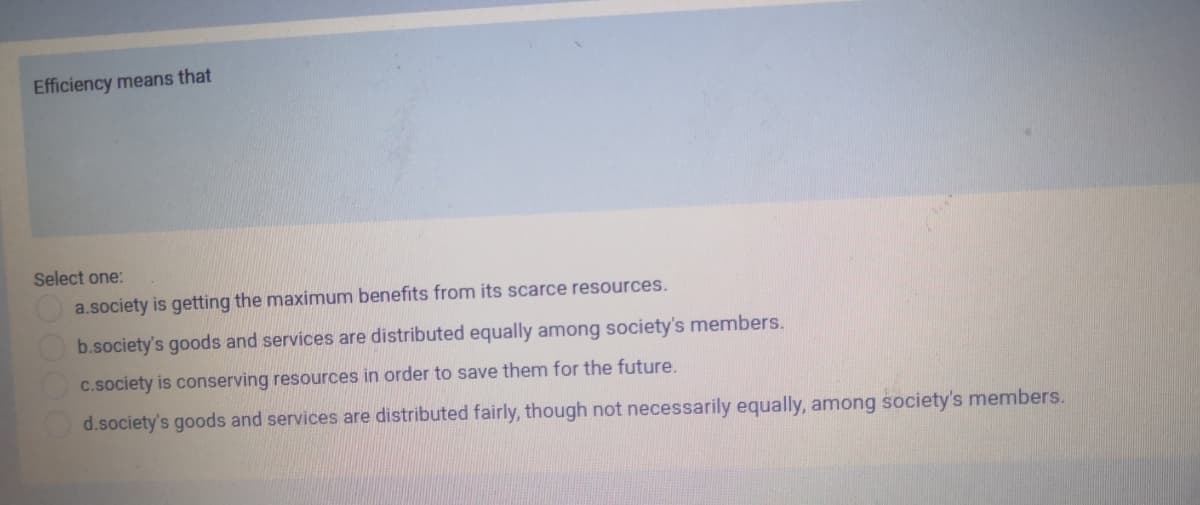 Efficiency means that
Select one:
a.society is getting the maximum benefits from its scarce resources.
b.society's goods and services are distributed equally among society's members.
c.society is conserving resources in order to save them for the future.
d.society's goods and services are distributed fairly, though not necessarily equally, among society's members.
