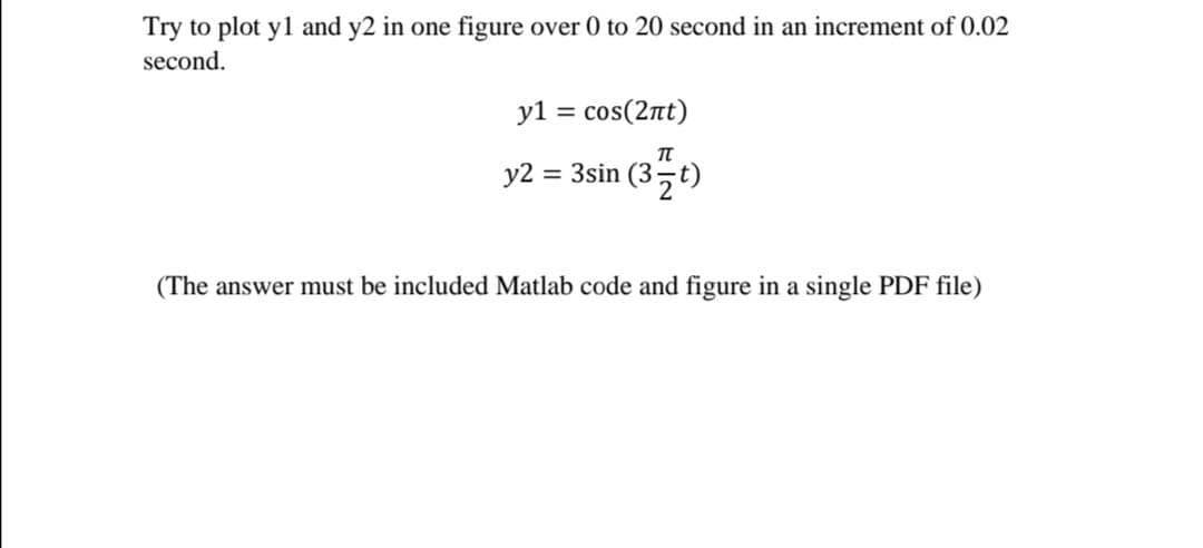 Try to plot yl and y2 in one figure over 0 to 20 second in an increment of 0.02
second.
y1 = cos(2nt)
y2
= 3sin (37t)
(The answer must be included Matlab code and figure in a single PDF file)

