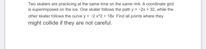 Two skaters are practicing at the same time on the same rink. A coordinate grid
is superimposed on the ice. One skater follows the path y = -2x + 32, while the
other skater follows the curve y = -2 x^2 + 18x. Find all points where they
might collide if they are not careful.
