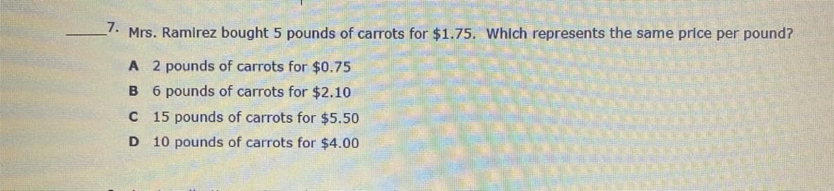 7.
Mrs. Ramirez bought 5 pounds of carrots for $1.75. Whlch represents the same price per pound?
A 2 pounds of carrots for $0.75
B 6 pounds of carrots for $2.10
C 15 pounds of carrots for $5.50
D 10 pounds of carrots for $4.00
