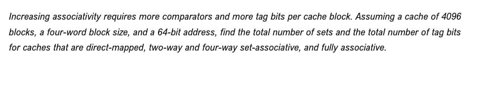 Increasing associativity requires more comparators and more tag bits per cache block. Assuming a cache of 4096
blocks, a four-word block size, and a 64-bit address, find the total number of sets and the total number of tag bits
for caches that are direct-mapped, two-way and four-way set-associative, and fully associative.