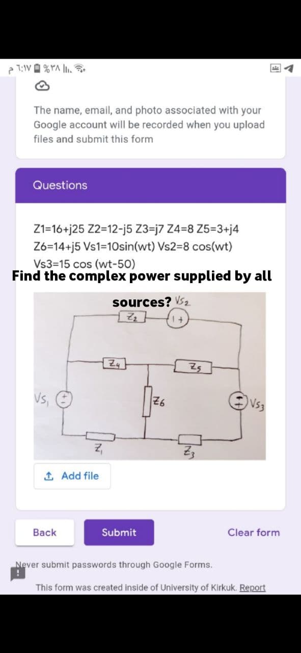 7:1V A %YA l.
The name, email, and photo associated with your
Google account will be recorded when you upload
files and submit this form
Questions
Z1=16+j25 Z2=12-j5 Z3=j7 Z4=8 Z5=3+j4
Z6=14+j5 Vs1=10sin(wt) VS23D8 cos(wt)
Vs3=15 cos (wt-50)
Find the complex power supplied by all
sources? VS2
1 +
Vs,
26
Vs3
1 Add file
Back
Submit
Clear form
Never submit passwords through Google Forms.
This form was created inside of University of Kirkuk. Report
