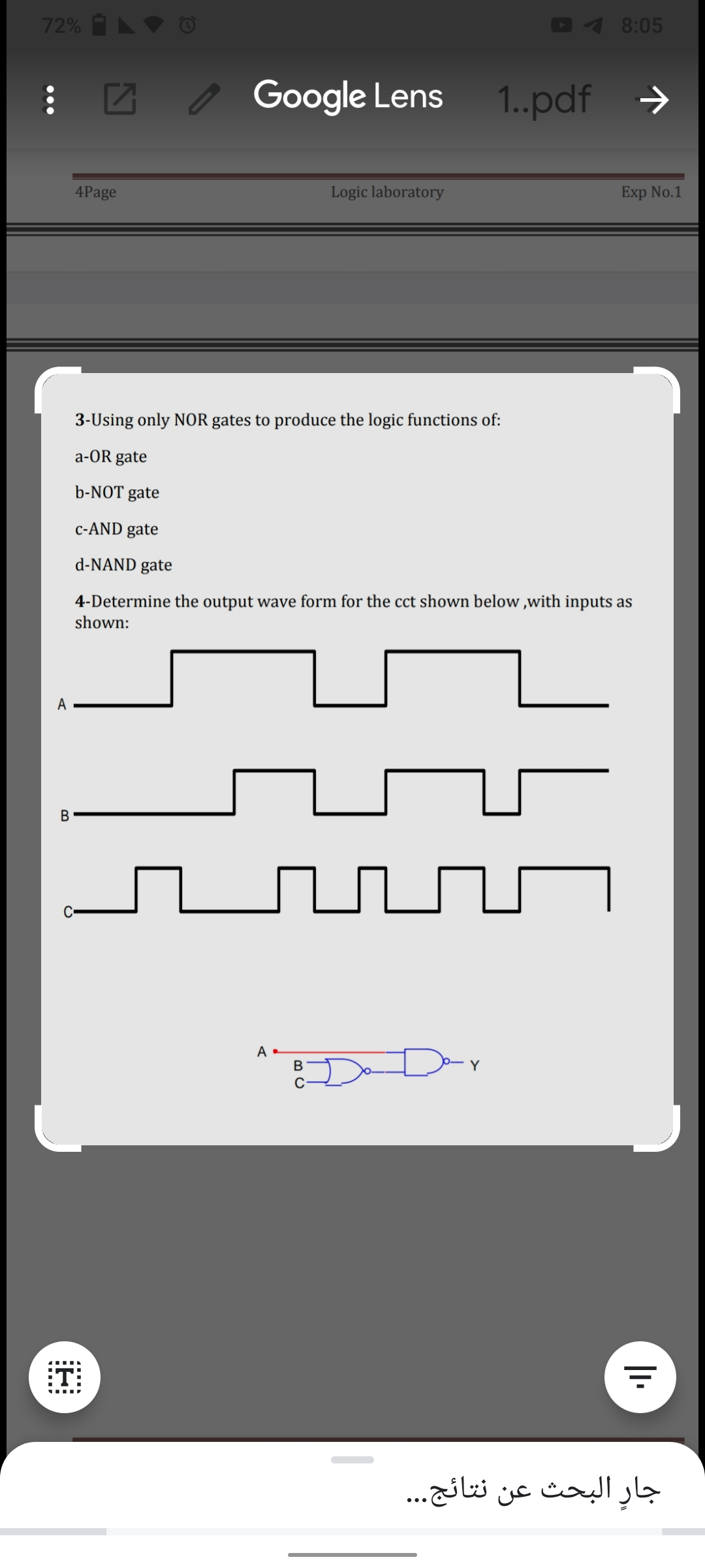 72% A ♥ C
8:05
: Z , Google Lens 1.pdf
->
4Page
Logic laboratory
Exp No.1
3-Using only NOR gates to produce the logic functions of:
a-OR gate
b-NOT gate
c-AND gate
d-NAND gate
4-Determine the output wave form for the cct shown below ,with inputs as
shown:
A
A
B
Y
:T:
جارِ البحث عن نتائج. . .
•..
