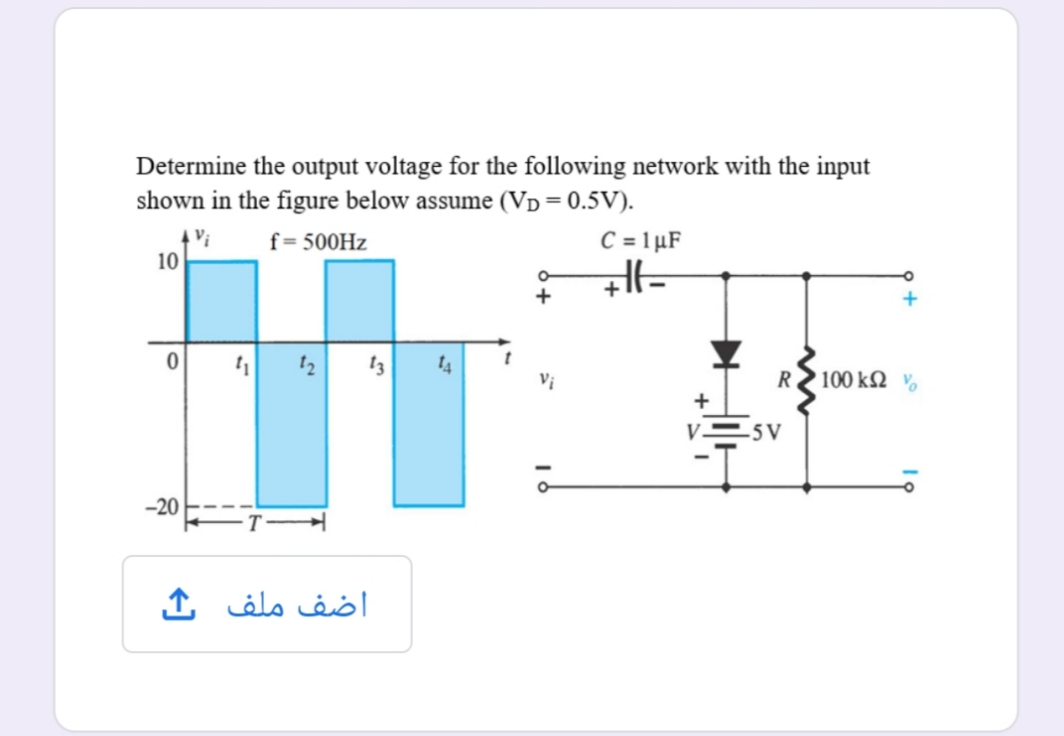 Determine the output voltage for the following network with the input
shown in the figure below assume (VD=0.5V).
Vị
10
C = 1 µF
f= 500HZ
1 12
13
14
Vị
R2 100 k2 v
-5 V
-20
اضف ملف ک
