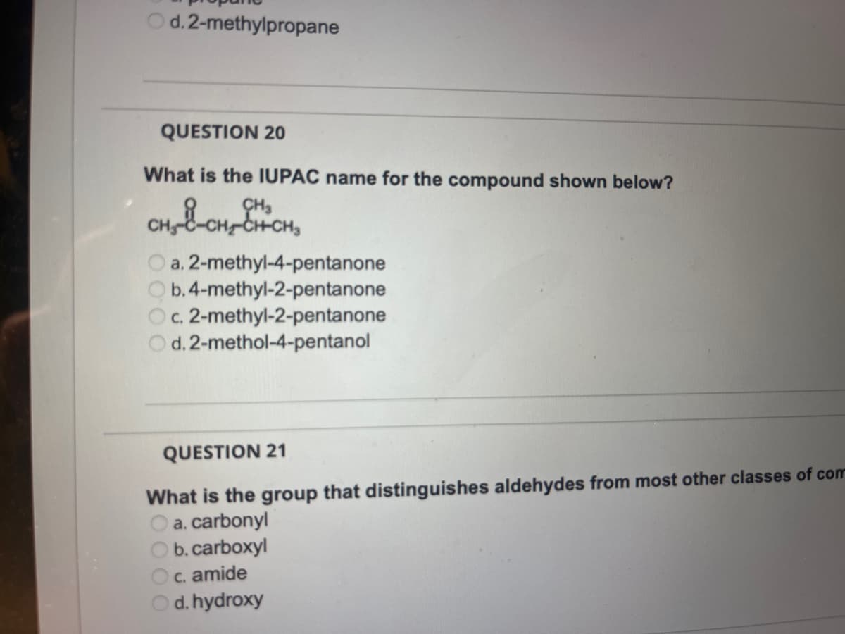 Od. 2-methylpropane
QUESTION 20
What is the IUPAC name for the compound shown below?
CH-C-CH2-CH-CH3
a. 2-methyl-4-pentanone
b. 4-methyl-2-pentanone
c. 2-methyl-2-pentanone
d. 2-methol-4-pentanol
QUESTION 21
What is the group that distinguishes aldehydes from most other classes of com
a. carbonyl
b. carboxyl
c. amide
d. hydroxy