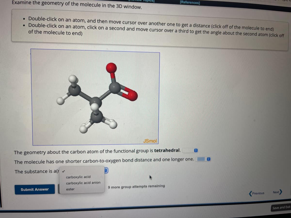 Examine the geometry of the molecule in the 3D window.
. Double-click on an atom, and then move cursor over another one to get a distance (click off of the molecule to end)
Double-click on an atom, click on a second and move cursor over a third to get the angle about the second atom (click off
of the molecule to end)
JSmol
The geometry about the carbon atom of the functional group is tetrahedral.
The molecule has one shorter carbon-to-oxygen bond distance and one longer one.
The substance is a(r ✓
Submit Answer
[References]
carboxylic acid
carboxylic acid anion
ester
9 more group attempts remaining
O
0
Previous Next
Save and Exit