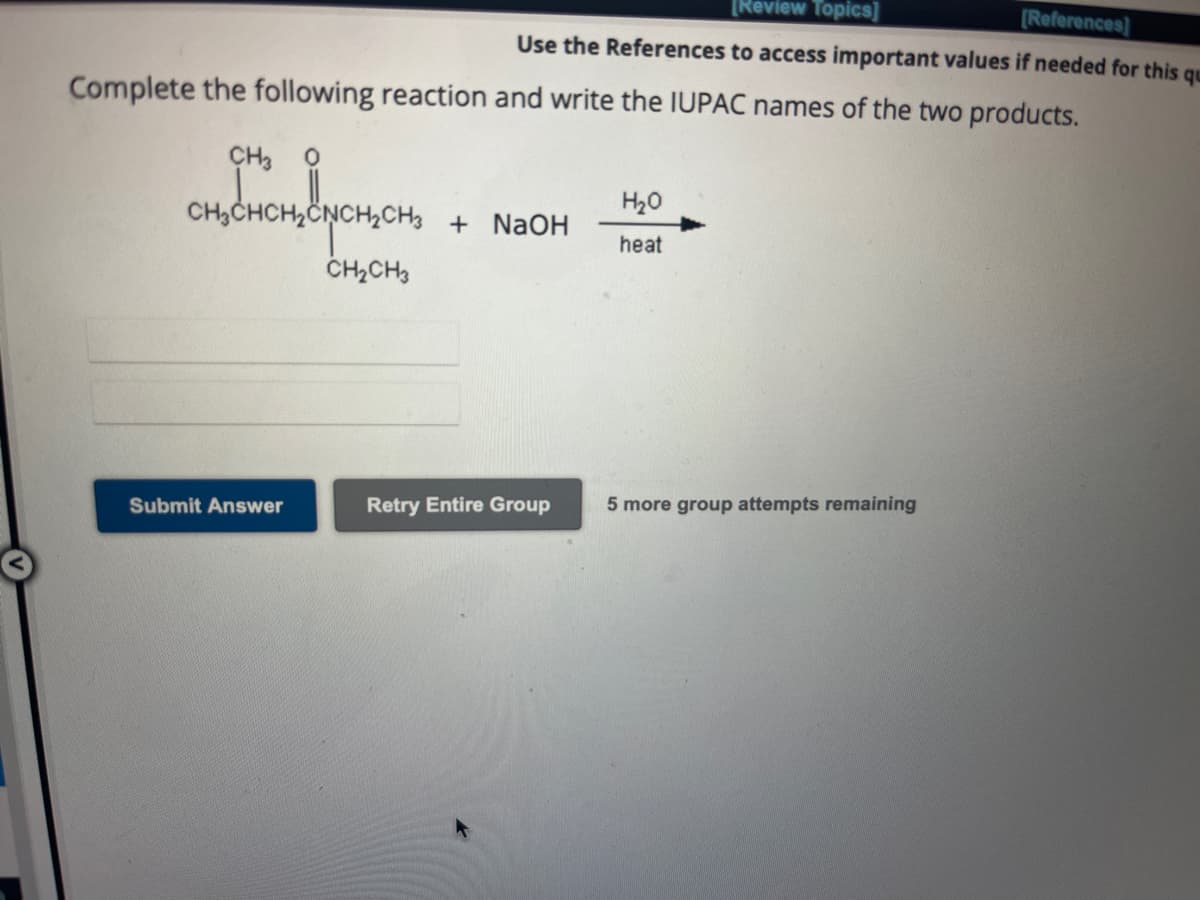 Complete the following reaction and write the IUPAC names of the two products.
CH3
CH3CHCH₂C
Submit Answer
[Review Topics]
[References]
Use the References to access important values if needed for this qu
врещен
CH₂CH3
+ NaOH
Retry Entire Group
H₂O
heat
5 more group attempts remaining