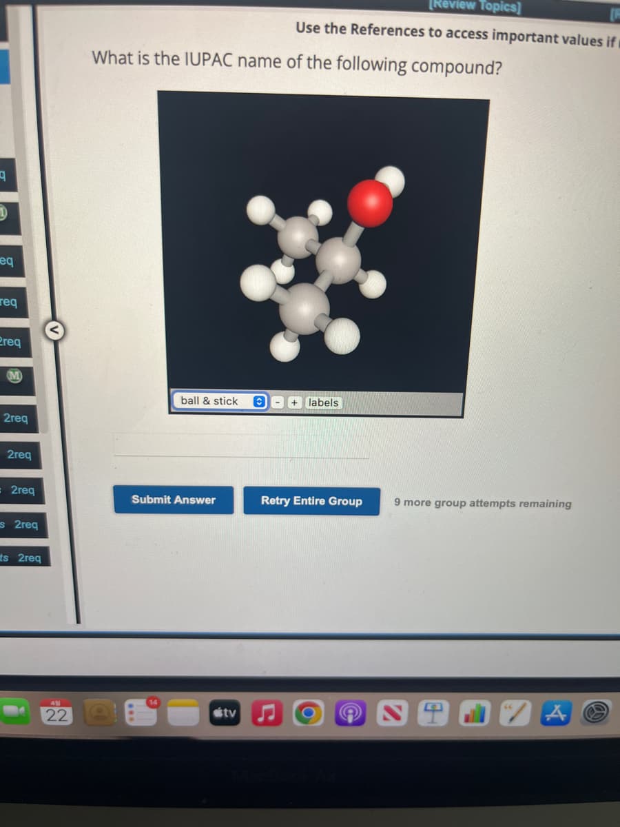 q
1
eq
req
Preq
(M)
2req
2req
2req
s 2req
ts 2req
22
What is the IUPAC name of the following compound?
ball & stick
Submit Answer
[Review Topics]
Use the References to access important values if
tv
+ labels
Retry Entire Group
9 more group attempts remaining