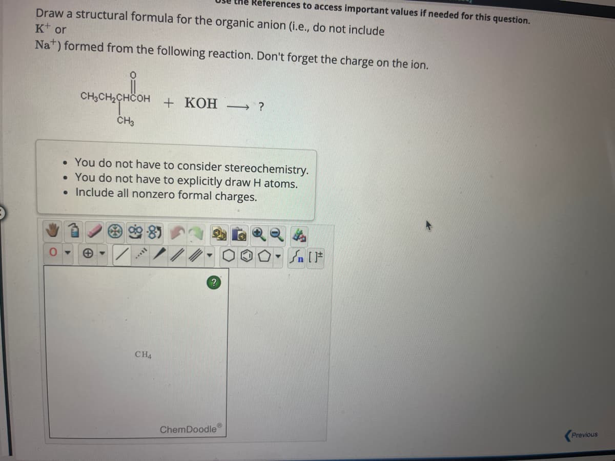 Draw a structural formula for the organic anion (i.e., do not include
K+ or
Nat) formed from the following reaction. Don't forget the charge on the ion.
0
сненансон
CH3
CH4
+KOH →→ ?
• You do not have to consider stereochemistry.
• You do not have to explicitly draw H atoms.
• Include all nonzero formal charges.
References to access important values if needed for this question.
?
ChemDoodle
Ⓡ
Previous