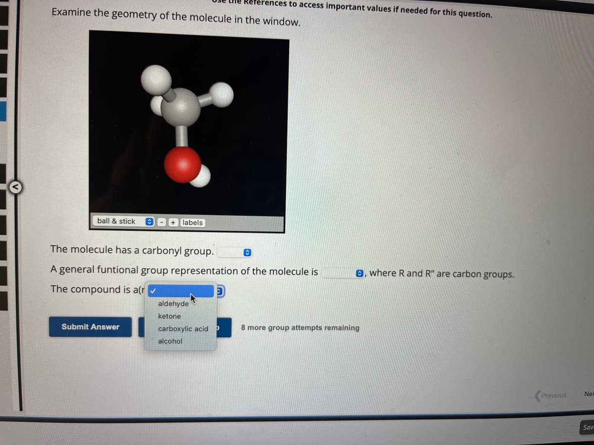 Examine the geometry of the molecule in the window.
ball & stick
+ labels
Submit Answer
The molecule has a carbonyl group.
Ⓒ
A general funtional group representation of the molecule is
The compound is a(r✓
References to access important values if needed for this question.
aldehyde
ketone
carboxylic acid
alcohol
e, where R and R" are carbon groups.
8 more group attempts remaining
Previous
Nex
Sav