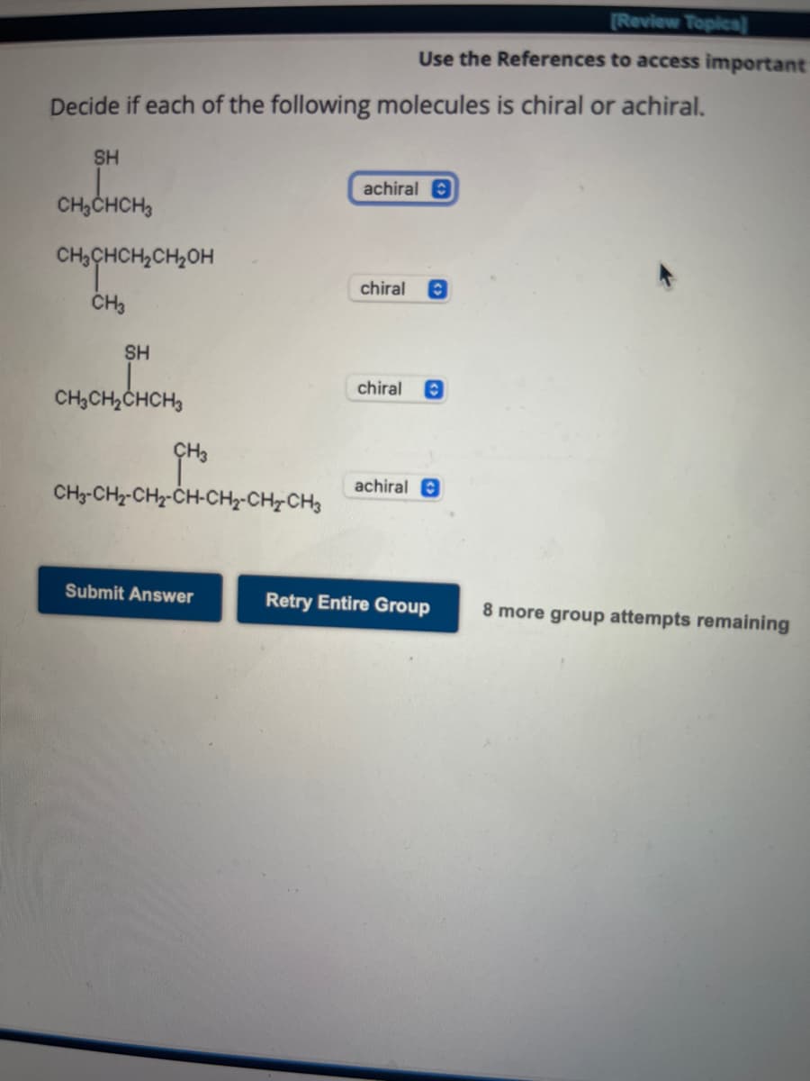 Decide if each of the following molecules is chiral or achiral.
SH
CH3CHCH₂
сњенсненон
CH3
SH
CH₂CH₂CHCH₂
CH3-CH₂-CH₂-CH-CH₂-CH₂CH3
[Review Topics]
Use the References to access important
Submit Answer
achiral
chiral Ⓒ
chiral Ⓒ
achiral O
Retry Entire Group 8 more group attempts remaining