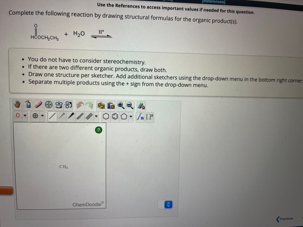 [References]
Use the References to access important values if needed for this question.
Complete the following reaction by drawing structural formulas for the organic product(s).
●
.
HCOCH₂CH3
You do not have to consider stereochemistry.
If there are two different organic products, draw both.
• Draw one structure per sketcher. Add additional sketchers using the drop-down menu in the bottom right corner.
Separate multiple products using the + sign from the drop-down menu.
●
+ H₂O
...
H+
CH4
?
ChemDoodle"
▼
ŵ
Previous