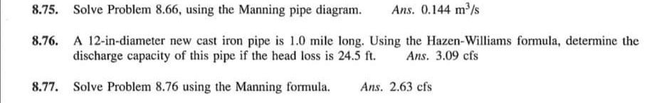 8.75. Solve Problem 8.66, using the Manning pipe diagram.
Ans. 0.144 m/s
8.76. A 12-in-diameter new cast iron pipe is 1.0 mile long. Using the Hazen-Williams formula, determine the
discharge capacity of this pipe if the head loss is 24.5 ft.
Ans. 3.09 cfs
8.77. Solve Problem 8.76 using the Manning formula.
Ans. 2.63 cfs
