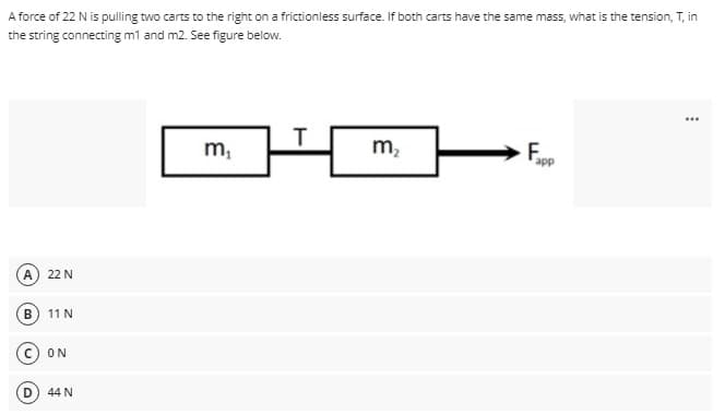 A force of 22 N is pulling two carts to the right on a frictionless surface. If both carts have the same mass, what is the tension, T, in
the string connecting m1 and m2. See figure below.
m,
m,
A.
22 N
11 N
ON
44 N
