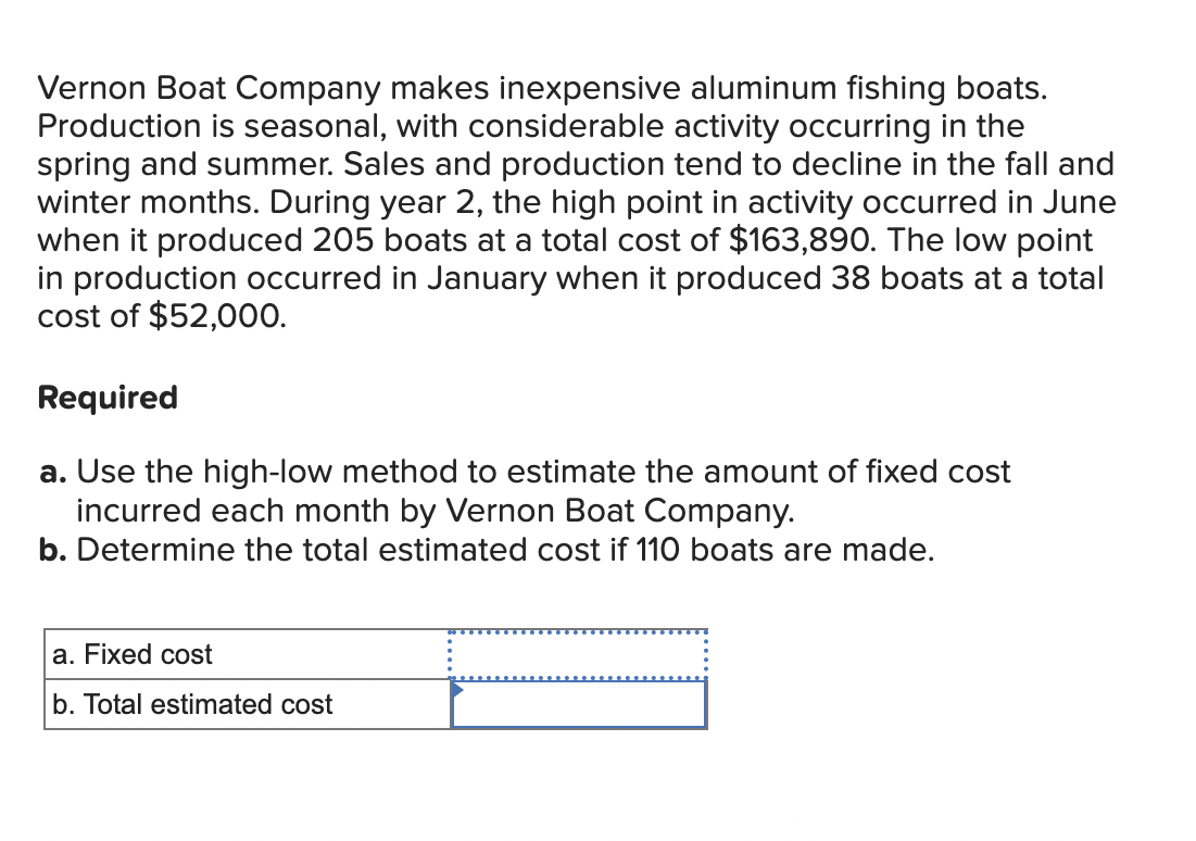 Vernon Boat Company makes inexpensive aluminum fishing boats.
Production is seasonal, with considerable activity occurring in the
spring and summer. Sales and production tend to decline in the fall and
winter months. During year 2, the high point in activity occurred in June
when it produced 205 boats at a total cost of $163,890. The low point
in production occurred in January when it produced 38 boats at a total
cost of $52,000.
Required
a. Use the high-low method to estimate the amount of fixed cost
incurred each month by Vernon Boat Company.
b. Determine the total estimated cost if 110 boats are made.
a. Fixed cost
b. Total estimated cost