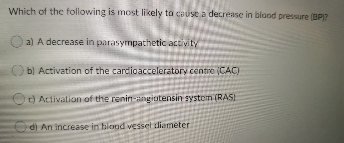 Which of the following is most likely to cause a decrease in blood pressure (BP)?
O a) A decrease in parasympathetic activity
O b) Activation of the cardioacceleratory centre (CAC)
O c) Activation of the renin-angiotensin system (RAS)
O d) An increase in blood vessel diameter
