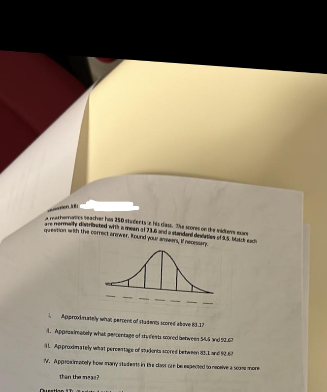 estion 16:
A mathematics teacher has 250 students in his class. The scores on the midterm exam
are normally distributed with a mean of 73.6 and a standard deviation of 9.5. Match each
question with the correct answer. Round your answers, if necessary.
D
1. Approximately what percent of students scored above 83.1?
II. Approximately what percentage of students scored between 54.6 and 92.67
III. Approximately what percentage of students scored between 83.1 and 92.6?
IV. Approximately how many students in the class can be expected to receive a score more
than the mean?
Question 17: (8 points 1 unit