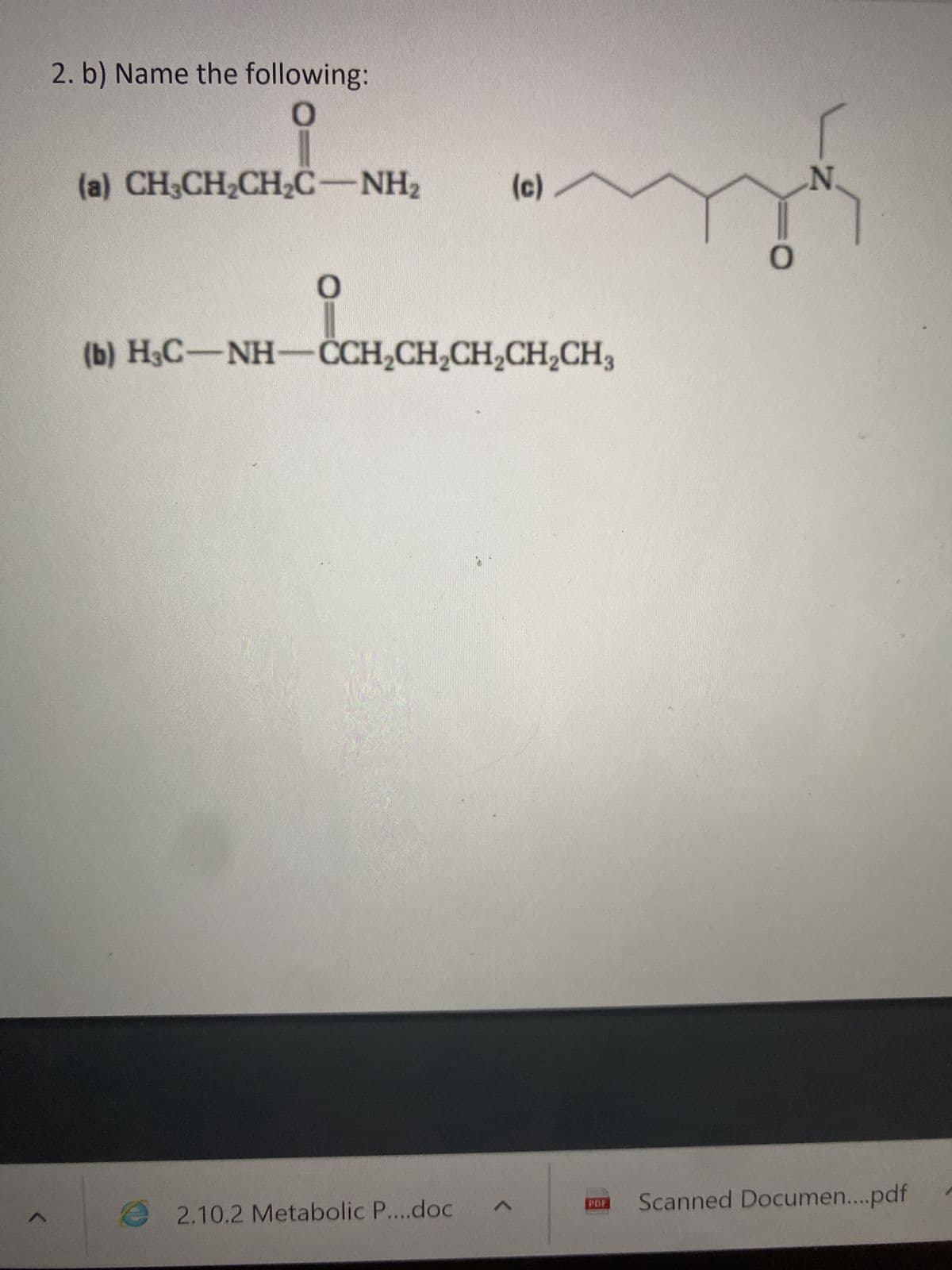 1
2. b) Name the following:
0
CH,CH,CH,
(a) CH3CH₂CH₂C-NH₂
O
2.10.2 Metabolic P....doc
(c)
(b) H3C-NH-CCH₂CH₂CH₂CH₂CH3
CH₂CH₂CH₂CH.CH,
<
my
PDF
N.
Scanned Documen....pdf