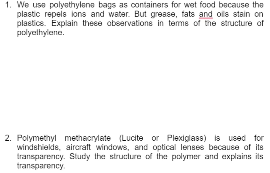 1. We use polyethylene bags as containers for wet food because the
plastic repels ions and water. But grease, fats and oils stain on
plastics. Explain these observations in terms of the structure of
polyethylene.
2. Polymethyl methacrylate (Lucite or Plexiglass) is used for
windshields, aircraft windows, and optical lenses because of its
transparency. Study the structure of the polymer and explains its
transparency.