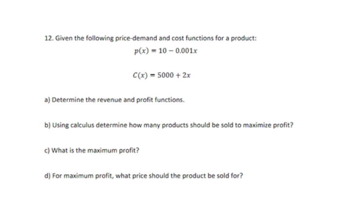 12. Given the following price-demand and cost functions for a product:
p(x) = 10-0.001x
C(x) = 5000 + 2x
a) Determine the revenue and profit functions.
b) Using calculus determine how many products should be sold to maximize profit?
c) What is the maximum profit?
d) For maximum profit, what price should the product be sold for?