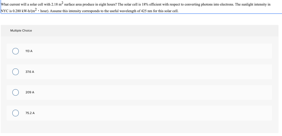 What current will a solar cell with 2.18 m² surface area produce in eight hours? The solar cell is 18% efficient with respect to converting photons into electrons. The sunlight intensity in
NYC is 0.280 kW-h/(m² • hour). Assume this intensity corresponds to the useful wavelength of 425 nm for this solar cell.
Multiple Choice
113 A
37.6 A
209 A
75.2 A