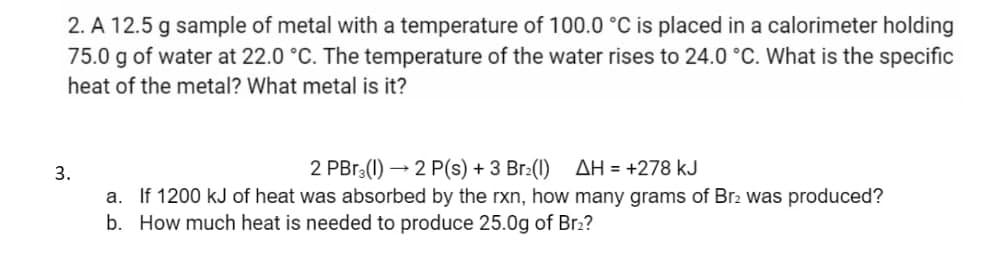 2. A 12.5 g sample of metal with a temperature of 100.0 °C is placed in a calorimeter holding
75.0 g of water at 22.0 °C. The temperature of the water rises to 24.0 °C. What is the specific
heat of the metal? What metal is it?
3.
2 PBr3(1)→2 P(s) + 3 Br₂(1) AH = +278 kJ
a. If 1200 kJ of heat was absorbed by the rxn, how many grams of Br2 was produced?
b. How much heat is needed to produce 25.0g of Br₂?