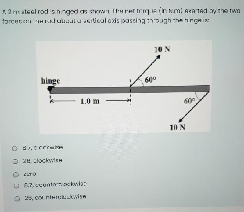 A 2 m steel rod is hinged as shown. The net torque (in N.m) exerted by the two
forces on the rod about a vertical axis passing through the hinge is:
10 N
hinge
60°
1.0 m
60°
10 N
O 8.7, clockwise
O 26, clockwise
zero
O 8.7, counterclockwise
O 26, counterclockwise
