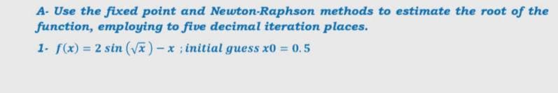 A- Use the fixed point and Newton-Raphson methods to estimate the root of the
function, employing to five decimal iteration places.
1- f(x) = 2 sin (V)-x; initial guess x0 = 0.5
