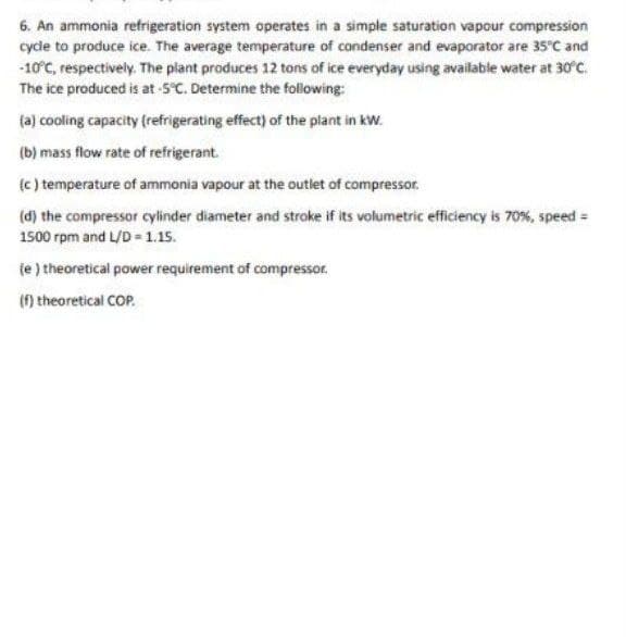 6. An ammonia refrigeration system operates in a simple saturation vapour compression
cycle to produce ice. The average temperature of condenser and evaporator are 35°C and
-10°C, respectively. The plant produces 12 tons of ice everyday using available water at 30°C.
The ice produced is at -5°C. Determine the following:
(a) cooling capacity (refrigerating effect) of the plant in kW.
(b) mass flow rate of refrigerant.
(c ) temperature of ammonia vapour at the outlet of compressor.
(d) the compressor cylinder diameter and stroke if its volumetric efficiency is 70%, speed =
1500 rpm and L/D = 1.15.
(e ) theoretical power requirement of compressor.
(f) theoretical COP.
