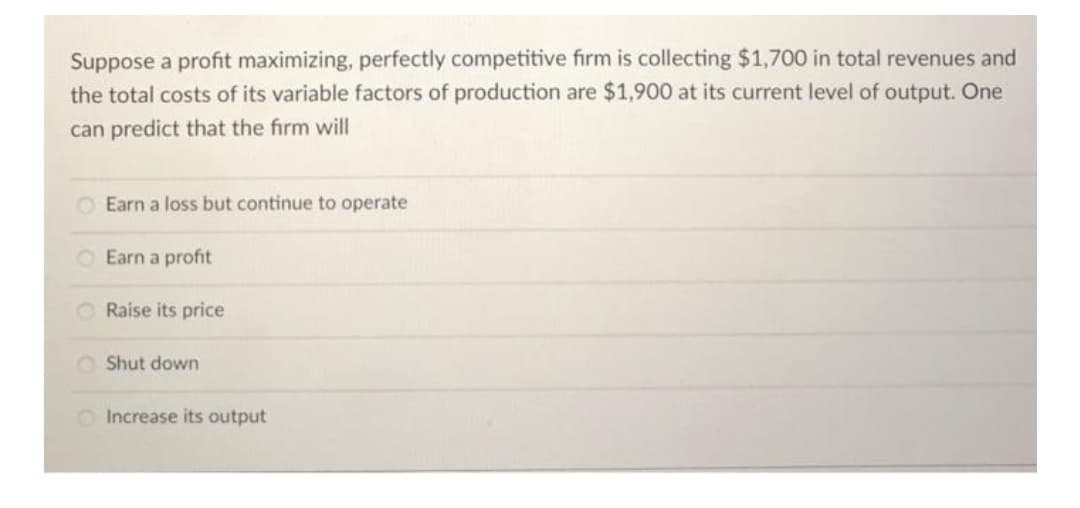 Suppose a profit maximizing, perfectly competitive firm is collecting $1,700 in total revenues and
the total costs of its variable factors of production are $1,900 at its current level of output. One
can predict that the firm will
O Earn a loss but continue to operate
Earn a profit
O Raise its price
O Shut down
O Increase its output
