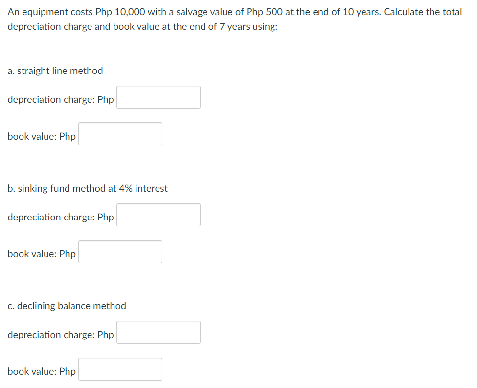 An equipment costs Php 10,000 with a salvage value of Php 500 at the end of 10 years. Calculate the total
depreciation charge and book value at the end of 7 years using:
a. straight line method
depreciation charge: Php
book value: Php
b. sinking fund method at 4% interest
depreciation charge: Php
book value: Php
c. declining balance method
depreciation charge: Php
book value: Php
