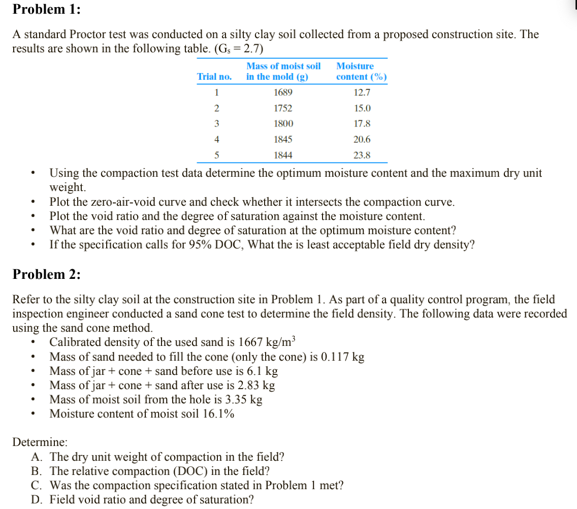 Problem 1:
A standard Proctor test was conducted on a silty clay soil collected from a proposed construction site. The
results are shown in the following table. (Gs = 2.7)
Mass of moist soil
in the mold (g)
Moisture
Trial no.
content (%)
1
1689
12.7
1752
15.0
3
1800
17.8
4
1845
20.6
1844
23.8
Using the compaction test data determine the optimum moisture content and the maximum dry unit
weight.
Plot the zero-air-void curve and check whether it intersects the compaction curve.
Plot the void ratio and the degree of saturation against the moisture content.
What are the void ratio and degree of saturation at the optimum moisture content?
If the specification calls for 95% DOC, What the is least acceptable field dry density?
Problem 2:
Refer to the silty clay soil at the construction site in Problem 1. As part of a quality control program, the field
inspection engineer conducted a sand cone test to determine the field density. The following data were recorded
using the sand cone method.
Calibrated density of the used sand is 1667 kg/m³
Mass of sand needed to fill the cone (only the cone) is 0.117 kg
Mass of jar + cone + sand before use is 6.1 kg
Mass of jar + cone + sand after use is 2.83 kg
Mass of moist soil from the hole is 3.35 kg
Moisture content of moist soil 16.1%
Determine:
A. The dry unit weight of compaction in the field?
B. The relative compaction (DOC) in the field?
C. Was the compaction specification stated in Problem 1 met?
D. Field void ratio and degree of saturation?
